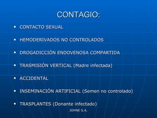 CONTAGIO: CONTACTO SEXUAL HEMODERIVADOS NO CONTROLADOS DROGADICCIÓN ENDOVENOSA COMPARTIDA TRASMISIÓN VERTICAL (Madre infectada) ACCIDENTAL INSEMINACIÓN ARTIFICIAL (Semen no controlado) TRASPLANTES (Donante infectado) JOHNE S.A. 