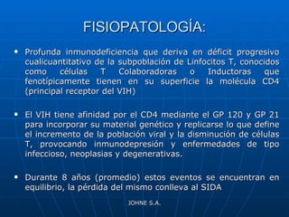 FISIOPATOLOGÍA: Profunda inmunodeficiencia que deriva en déficit progresivo cualicuantitativo de la subpoblación de Linfocitos T, conocidos como células T Colaboradoras o Inductoras que fenotípicamente tienen en su superficie la molécula CD4 (principal receptor del VIH) El VIH tiene afinidad por el CD4 mediante el GP 120 y GP 21 para incorporar su material genético y replicarse lo que define el incremento de la población viral y la disminución de células T, provocando inmunodepresión y enfermedades de tipo infeccioso, neoplasias y degenerativas.  Durante 8 años (promedio) estos eventos se encuentran en equilibrio, la pérdida del mismo conlleva al SIDA JOHNE S.A. 
