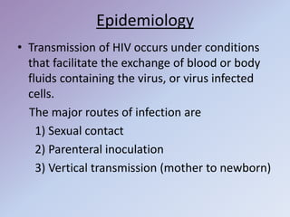 Epidemiology
• Transmission of HIV occurs under conditions
that facilitate the exchange of blood or body
fluids containing the virus, or virus infected
cells.
The major routes of infection are
1) Sexual contact
2) Parenteral inoculation
3) Vertical transmission (mother to newborn)
 