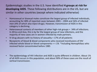 Epidemiologic studies in the U.S. have identified 4 groups at risk for
developing AIDS. These following distributions are in the US, but are
similar in other countries (except where indicated otherwise)
• Homosexual or bisexual males constitute the largest group of infected individuals,
accounting for 48% of reported cases between 2001 – 2004 and 56% of infected
men (4% of which also inject drugs). However, transmission of AIDS in this
category is declining.
• Heterosexual contacts of members of other high-risk groups = 34% of infections.
In Africa and Asia, this is by far the largest group of new infections, and the
majority of new cases are in women infected by male partners.
• IV drug abusers with no history of sexuality = 17% of all patients
• Recepients of blood & blood components who received transfusions of HIV
infected whole blood or blood components = < 1% *including Hemophiliacs who
received factor concentrated before 1985
• The epidemiology of HIV infection and AIDS is quite different in children. About 1%
of all AIDS occurs in this population, and about 90% of these cases are the result of
vertical transmission.
 