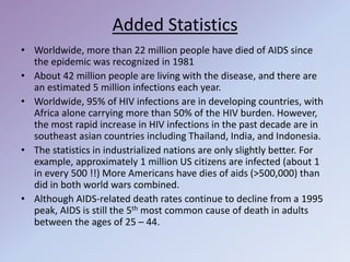 Added Statistics
• Worldwide, more than 22 million people have died of AIDS since
the epidemic was recognized in 1981
• About 42 million people are living with the disease, and there are
an estimated 5 million infections each year.
• Worldwide, 95% of HIV infections are in developing countries, with
Africa alone carrying more than 50% of the HIV burden. However,
the most rapid increase in HIV infections in the past decade are in
southeast asian countries including Thailand, India, and Indonesia.
• The statistics in industrialized nations are only slightly better. For
example, approximately 1 million US citizens are infected (about 1
in every 500 !!) More Americans have dies of aids (>500,000) than
did in both world wars combined.
• Although AIDS-related death rates continue to decline from a 1995
peak, AIDS is still the 5th most common cause of death in adults
between the ages of 25 – 44.
 