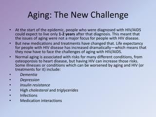 Aging: The New Challenge
• At the start of the epidemic, people who were diagnosed with HIV/AIDS
could expect to live only 1-2 years after that diagnosis. This meant that
the issues of aging were not a major focus for people with HIV disease.
• But new medications and treatments have changed that. Life expectancy
for people with HIV disease has increased dramatically—which means that
they now have to face the challenges of aging with HIV/AIDS.
• Normal aging is associated with risks for many different conditions, from
osteoporosis to heart disease, but having HIV can increase those risks.
Some illnesses or conditions which can be worsened by aging and HIV (or
treatments for it) include:
• Dementia
• Depression
• Insulin resistance
• High cholesterol and triglycerides
• Infections
• Medication interactions
 