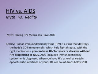 HIV vs. AIDS
Myth vs. Reality
Myth: Having HIV Means You Have AIDS
Reality: Human immunodeficiency virus (HIV) is a virus that destroys
the body's CD4 immune cells, which help fight disease. With the
right medications, you can have HIV for years or decades without
HIV progressing to AIDS. AIDS (acquired immunodeficiency
syndrome) is diagnosed when you have HIV as well as certain
opportunistic infections or your CD4 cell count drops below 200.
 