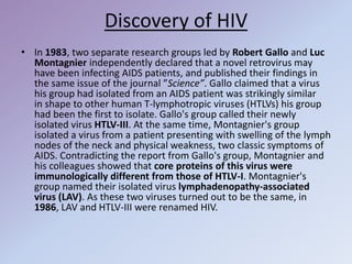 Discovery of HIV
• In 1983, two separate research groups led by Robert Gallo and Luc
Montagnier independently declared that a novel retrovirus may
have been infecting AIDS patients, and published their findings in
the same issue of the journal ”Science”. Gallo claimed that a virus
his group had isolated from an AIDS patient was strikingly similar
in shape to other human T-lymphotropic viruses (HTLVs) his group
had been the first to isolate. Gallo's group called their newly
isolated virus HTLV-III. At the same time, Montagnier's group
isolated a virus from a patient presenting with swelling of the lymph
nodes of the neck and physical weakness, two classic symptoms of
AIDS. Contradicting the report from Gallo's group, Montagnier and
his colleagues showed that core proteins of this virus were
immunologically different from those of HTLV-I. Montagnier's
group named their isolated virus lymphadenopathy-associated
virus (LAV). As these two viruses turned out to be the same, in
1986, LAV and HTLV-III were renamed HIV.
 
