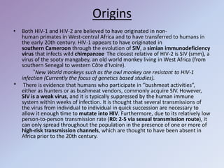 Origins
• Both HIV-1 and HIV-2 are believed to have originated in non-
human primates in West-central Africa and to have transferred to humans in
the early 20th century. HIV-1 appears to have originated in
southern Cameroon through the evolution of SIV, a simian immunodeficiency
virus that infects wild chimpanzee. The closest relative of HIV-2 is SIV (smm), a
virus of the sooty mangabey, an old world monkey living in West Africa (from
southern Senegal to western Côte d'Ivoire).
*New World monkeys such as the owl monkey are resistant to HIV-1
infection (Currently the focus of genetics based studies).
* There is evidence that humans who participate in ”bushmeat activities”,
either as hunters or as bushmeat vendors, commonly acquire SIV. However,
SIV is a weak virus, and it is typically suppressed by the human immune
system within weeks of infection. It is thought that several transmissions of
the virus from individual to individual in quick succession are necessary to
allow it enough time to mutate into HIV. Furthermore, due to its relatively low
person-to-person transmission rate (R0: 2-5 via sexual transmission route), it
can only spread throughout the population in the presence of one or more of
high-risk transmission channels, which are thought to have been absent in
Africa prior to the 20th century.
 
