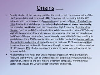 Origins (continued)
• Genetic studies of the virus suggest that the most recent common ancestor of the
HIV-1 group dates back to around 1910. Proponents of this dating link the HIV
epidemic with the emergence of colonialism and growth of large colonial African
cities, leading to social changes, including a higher degree of sexual promiscuity,
the spread of prostitution, and the concomitant high frequency of genital ulcer
diseases (such as syphilis) in colonial cities. While transmission rates of HIV during
vaginal intercourse are low under regular circumstances they are increased many
fold if one of the partners suffers from a sexually transmitted infection resulting in
genital ulcers. Early 1900s colonial cities were notable due to their high prevalence
of prostitution and genital ulcers to the degree that as of 1928 as many as 45% of
female residents of eastern Kinshasa were thought to have been prostitutes and as
of 1933 around 15% of all residents of the same city were infected by one of the
forms of syphilis.
• An alternative view holds that unsafe medical practices in Africa during years
following World War II, such as unsterile reuse of single use syringes during mass
vaccination, antibiotic and anti-malaria treatment campaigns, were the initial
vector that allowed the virus to adapt to humans and spread.
 