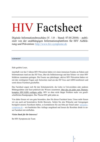 HIV Factsheet
Digitale Informationsbroschüre (V. 1.0 – Stand: 07.05.2010) – publi-
ziert von der unabhängigen Informationsplattform für HIV Aufklä-
rung und Prävention: http://www.hiv-symptome.de




VORWORT



Sehr geehrte Leser,

innerhalb von fast 3 Jahren HIV Prävention haben wir einen immensen Fundus an Fakten und
Informationen rund um das HI Virus, über die Infektionswege und den Schutz vor einer HIV
Infektion zusammen getragen. Die Essenz aus jahrelanger, aktiver HIV Prävention haben wir
mit den wichtigsten Fragen und Antworten rund um das HI Virus und AIDS kombiniert und
somit dieses Factsheet geschaffen.

Das Factsheet eignet sich für den Schulunterricht, die Lehre in Universitäten oder anderen
Bildungsstätten und fasst praktisch das Wissen zusammen, über das ein jeder zum Themen-
komplex HIV/AIDS verfügen sollte. HIV ist eben nicht länger Problem mehr von gesell-
schaftlichen Randgruppen. Das Thema HIV geht jeden an.

Von daher freuen wir uns ganz besonders, dass Sie dieses Factsheet lesen. Umso mehr freuen
wir uns auch auf konstruktive Kritik Ihrerseits. Sofern Sie also Wünsche und Anregungen
bezüglich unseres Factsheets haben, so kontaktieren Sie uns bitte per Email unter: info@hiv-
symptome.de – wir bearbeiten Ihre Anfrage umgehend und lassen die Resultate direkt in un-
ser Factsheet mit einfließen.

Vielen Dank für Ihr Interesse!

Ihr HIV-Symptome.de-Team




                                                                           1
 