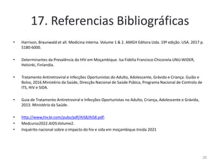 17. Referencias Bibliográficas
• Harrison, Braunwald et all. Medicina interna. Volume 1 & 2. AMGH Editora Ltda. 19ª edição. USA. 2017 p.
5180-6000.
• Determinantes da Prevalência do HIV em Moçambique. Isa Fidélia Francisco Chiconela.UNU-WIDER,
Helsinki, Finlandia.
• Tratamento Antiretroviral e Infecções Oportunistas do Adulto, Adolescente, Grávida e Criança. Guião e
Bolso, 2016.Ministério da Saúde, Direcção Nacional de Saúde Púbica, Programa Nacional de Controlo de
ITS, HIV e SIDA.
• Guia de Tratamento Antiretroviral e Infecções Oportunistas no Adulto, Criança, Adolescente e Grávida,
2013. Ministério da Saúde.
• http://www,hiv.br.com/pubs/pdf/AIS8/AIS8.pdf;
• Medcurso2022.AIDS.Volume2.
• Inquérito nacional sobre o impacto do hiv e sida em moçambique.Insida 2021
26
 