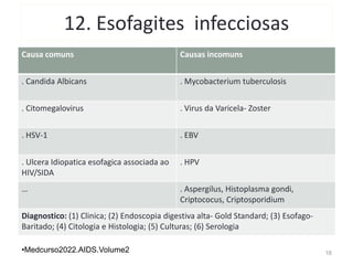 12. Esofagites infecciosas
Causa comuns Causas incomuns
. Candida Albicans . Mycobacterium tuberculosis
. Citomegalovirus . Virus da Varicela- Zoster
. HSV-1 . EBV
. Ulcera Idiopatica esofagica associada ao
HIV/SIDA
. HPV
… . Aspergilus, Histoplasma gondi,
Criptococus, Criptosporidium
Diagnostico: (1) Clinica; (2) Endoscopia digestiva alta- Gold Standard; (3) Esofago-
Baritado; (4) Citologia e Histologia; (5) Culturas; (6) Serologia
16
•Medcurso2022.AIDS.Volume2
 
