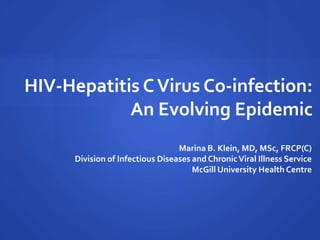 HIV-Hepatitis CVirus Co-infection:
An Evolving Epidemic
Marina B. Klein, MD, MSc, FRCP(C)
Division of Infectious Diseases and ChronicViral Illness Service
McGill University Health Centre
 
