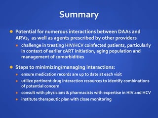 Summary
 Potential for numerous interactions between DAAs and
ARVs, as well as agents prescribed by other providers
 challenge in treating HIV/HCV coinfected patients, particularly
in context of earlier cART initiation, aging population and
management of comorbidities
 Steps to minimizing/managing interactions:
 ensure medication records are up to date at each visit
 utilize pertinent drug interaction resources to identify combinations
of potential concern
 consult with physicians & pharmacists with expertise in HIV and HCV
 institute therapeutic plan with close monitoring
 