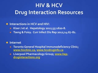 HIV & HCV
Drug Interaction Resources
 Interactions in HCV and HIV:
 Kiser J et al. Hepatology 2012;55:1620-8.
 Tseng & Foisy. Curr Infect Dis Rep 2012;14:67-82.
 Internet
 Toronto General Hospital Immunodeficiency Clinic;
www.hivclinic.ca, www.hcvdruginfo.ca
 Liverpool Pharmacology Group; www.hep-
druginteractions.org
 
