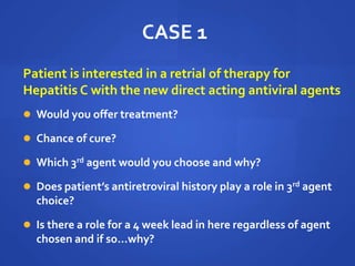 CASE 1
Patient is interested in a retrial of therapy for
Hepatitis C with the new direct acting antiviral agents
 Would you offer treatment?
 Chance of cure?
 Which 3rd agent would you choose and why?
 Does patient’s antiretroviral history play a role in 3rd agent
choice?
 Is there a role for a 4 week lead in here regardless of agent
chosen and if so…why?
 