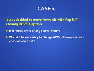 CASE 1
It was decided to move forwards with Peg INF/
1200mg RBV/Telaprevir
 Is it necessary to change current ARVs?
 Would it be necessary to change ARVs if Boceprevir was
chosen?...to what?
 