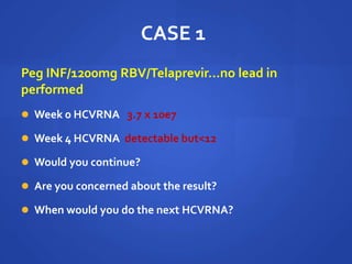 CASE 1
Peg INF/1200mg RBV/Telaprevir…no lead in
performed
 Week 0 HCVRNA 3.7 x 10e7
 Week 4 HCVRNA detectable but<12
 Would you continue?
 Are you concerned about the result?
 When would you do the next HCVRNA?
 
