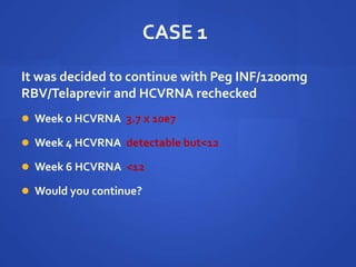CASE 1
It was decided to continue with Peg INF/1200mg
RBV/Telaprevir and HCVRNA rechecked
 Week 0 HCVRNA 3.7 x 10e7
 Week 4 HCVRNA detectable but<12
 Week 6 HCVRNA <12
 Would you continue?
 