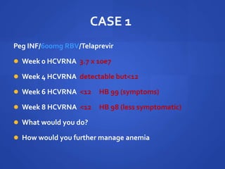 CASE 1
Peg INF/600mg RBV/Telaprevir
 Week 0 HCVRNA 3.7 x 10e7
 Week 4 HCVRNA detectable but<12
 Week 6 HCVRNA <12 HB 99 (symptoms)
 Week 8 HCVRNA <12 HB 98 (less symptomatic)
 What would you do?
 How would you further manage anemia
 