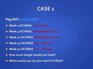 CASE 1
Peg INF/1200mg RBV
 Week 0 HCVRNA 3.7 x 10e7
 Week 4 HCVRNA detectable but<12
 Week 12 HCVRNA detectable but <12
 Week 14 HCVRNA <12 HB 101
 Week 24 HCVRNA <12 HB 105
 How much longer would you treat?
 When would you do your next HCVRNA?
 