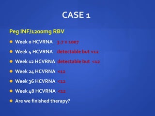 CASE 1
Peg INF/1200mg RBV
 Week 0 HCVRNA 3.7 x 10e7
 Week 4 HCVRNA detectable but <12
 Week 12 HCVRNA detectable but <12
 Week 24 HCVRNA <12
 Week 36 HCVRNA <12
 Week 48 HCVRNA <12
 Are we finished therapy?
 