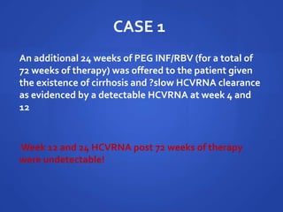 CASE 1
An additional 24 weeks of PEG INF/RBV (for a total of
72 weeks of therapy) was offered to the patient given
the existence of cirrhosis and ?slow HCVRNA clearance
as evidenced by a detectable HCVRNA at week 4 and
12
Week 12 and 24 HCVRNA post 72 weeks of therapy
were undetectable!
 