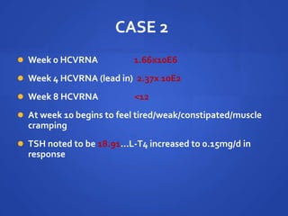 CASE 2
 Week 0 HCVRNA 1.66x10E6
 Week 4 HCVRNA (lead in) 2.37x 10E2
 Week 8 HCVRNA <12
 At week 10 begins to feel tired/weak/constipated/muscle
cramping
 TSH noted to be 18.91…L-T4 increased to 0.15mg/d in
response
 