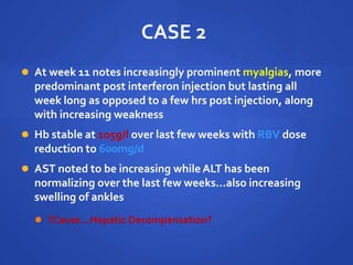 CASE 2
 At week 11 notes increasingly prominent myalgias, more
predominant post interferon injection but lasting all
week long as opposed to a few hrs post injection, along
with increasing weakness
 Hb stable at 105g/l over last few weeks with RBV dose
reduction to 600mg/d
 AST noted to be increasing while ALT has been
normalizing over the last few weeks…also increasing
swelling of ankles
 ?Cause…Hepatic Decompensation?
 