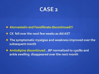 CASE 2
 Atorvastatin and Fenofibrate discontinued!!!
 CK fell over the next few weeks as did AST
 The symptomatic myalgias and weakness improved over the
subsequent month
 Amlodipine discontinued…BP normalized to 130/80 and
ankle swelling disappeared over the next month
 