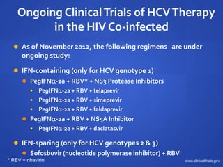 Ongoing ClinicalTrials of HCVTherapy
in the HIV Co-infected
 As of November 2012, the following regimens are under
ongoing study:
 IFN-containing (only for HCV genotype 1)
 PegIFN-2a + RBV* + NS3 Protease Inhibitors
 PegIFN-2a + RBV + telaprevir
 PegIFN-2a + RBV + simeprevir
 PegIFN-2a + RBV + faldaprevir
 PegIFN-2a + RBV + NS5A Inhibitor
 PegIFN-2a + RBV + daclatasvir
 IFN-sparing (only for HCV genotypes 2 & 3)
 Sofosbuvir (nucleotide polymerase inhibitor) + RBV
www.clinicaltrials.gov* RBV = ribavirin
 