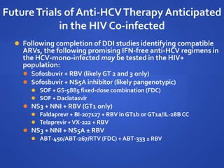 FutureTrials of Anti-HCVTherapy Anticipated
in the HIV Co-infected
 Following completion of DDI studies identifying compatible
ARVs, the following promising IFN-free anti-HCV regimens in
the HCV-mono-infected may be tested in the HIV+
population:
 Sofosbuvir + RBV (likely GT 2 and 3 only)
 Sofosbuvir + NS5A inhibitor (likely pangenotypic)
 SOF + GS-5885 fixed-dose combination (FDC)
 SOF + Daclatasvir
 NS3 + NNI + RBV (GT1 only)
 Faldaprevr + BI-207127 + RBV in GT1b or GT1a/IL-28BCC
 Telaprevir +VX-222 + RBV
 NS3 + NNI + NS5A ± RBV
 ABT-450/ABT-267/RTV (FDC) + ABT-333 ± RBV
 