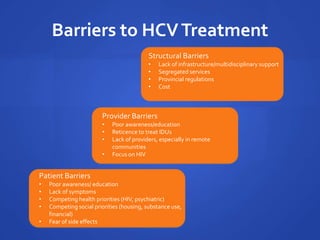 Barriers to HCVTreatment
Patient Barriers
• Poor awareness/ education
• Lack of symptoms
• Competing health priorities (HIV, psychiatric)
• Competing social priorities (housing, substance use,
financial)
• Fear of side effects
Provider Barriers
• Poor awareness/education
• Reticence to treat IDUs
• Lack of providers, especially in remote
communities
• Focus on HIV
Structural Barriers
• Lack of infrastructure/multidisciplinary support
• Segregated services
• Provincial regulations
• Cost
 