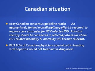 Canadian situation
 2007 Canadian consensus guideline reads: An
appropriately funded multidisciplinary effort is required to
improve care strategies for HCV infected IDU. Antiviral
therapy should be considered in selected patients in whom
HCV related morbidity & mortality will become relevant.
 BUT 80% of Canadian physicians specialized in treating
viral hepatitis would not treat active drug users
Myles et al.Can J Gastroenterology, 2011
 