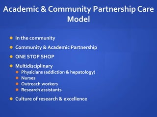 Academic & Community Partnership Care
Model
 In the community
 Community & Academic Partnership
 ONE STOP SHOP
 Multidisciplinary
 Physicians (addiction & hepatology)
 Nurses
 Outreach workers
 Research assistants
 Culture of research & excellence
 