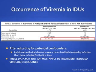 Occurrence ofViremia in IDUs
 After adjusting for potential confounders:
 Individuals with viral clearance were 4 times less likely to develop infection
than those infected for the first time
 THESE DATA MAY NOT (OR MAY) APPLYTOTREATMENT-INDUCED
VIROLOGICCLEARANCE
Grebely et al. Hepatology, 2006.
 