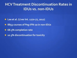 HCVTreatment Discontinuation Rates in
IDUs vs. non-IDUs
 Lee et al. (Liver Int. 1270-77, 2012)
 8853 courses of Peg-IFN-2a in non-IDUs
 68.3% completion rate
 10.3% discontinuation for toxicity
 