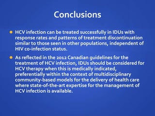 Conclusions
 HCV infection can be treated successfully in IDUs with
response rates and patterns of treatment discontinuation
similar to those seen in other populations, independent of
HIV co-infection status.
 As reflected in the 2012 Canadian guidelines for the
treatment of HCV infection, IDUs should be considered for
HCV therapy when this is medically indicated,
preferentially within the context of multidisciplinary
community-based models for the delivery of health care
where state-of-the-art expertise for the management of
HCV infection is available.
 
