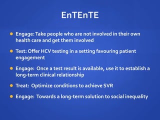 EnTEnTE
 Engage:Take people who are not involved in their own
health care and get them involved
 Test: Offer HCV testing in a setting favouring patient
engagement
 Engage: Once a test result is available, use it to establish a
long-term clinical relationship
 Treat: Optimize conditions to achieve SVR
 Engage: Towards a long-term solution to social inequality
 