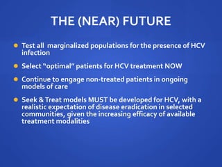 THE (NEAR) FUTURE
 Test all marginalized populations for the presence of HCV
infection
 Select “optimal” patients for HCV treatment NOW
 Continue to engage non-treated patients in ongoing
models of care
 Seek &Treat models MUST be developed for HCV, with a
realistic expectation of disease eradication in selected
communities, given the increasing efficacy of available
treatment modalities
 