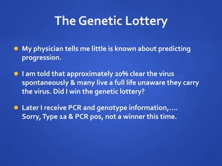 The Genetic Lottery
 My physician tells me little is known about predicting
progression.
 I am told that approximately 20% clear the virus
spontaneously & many live a full life unaware they carry
the virus. Did I win the genetic lottery?
 Later I receive PCR and genotype information,….
Sorry,Type 1a & PCR pos, not a winner this time.
 