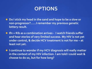 OPTIONS
 Do I stick my head in the sand and hope to be a slow or
non-progressor?......I remember my previous genetic
lottery result.
 Ifn + Rib as a combination arrives - I watch friends suffer
and hear stories of very limited success. My HIV is not yet
under control, & decide HCV treatment is not for me – at
least not yet.
 I continue to wonder if my HCV diagnosis will really matter
in the context of my HIV infection. I am told I could wait &
choose to do so, but for how long?
 
