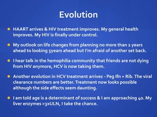 Evolution
 HAART arrives & HIV treatment improves. My general health
improves. My HIV is finally under control.
 My outlook on life changes from planning no more than 2 years
ahead to looking 5years ahead but I’m afraid of another set back.
 I hear talk in the hemophilia community that friends are not dying
from HIV anymore, HCV is now taking them.
 Another evolution in HCV treatment arrives - Peg Ifn + Rib.The viral
clearance numbers are better.Treatment now looks possible
although the side effects seem daunting.
 I am told age is a determinant of success & I am approaching 40. My
liver enzymes >3xULN, I take the chance.
 