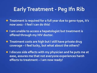 EarlyTreatment - Peg Ifn Rib
 Treatment is required for a full year due to geno-type, it’s
now 2002 - I feel I can do this!
 I am unable to access a hepatologist but treatment is
offered through my HIV doctor.
 Treatment costs are high but I still have private drug
coverage – I feel lucky, but what about the others?
 I discuss side effects with my physician and he puts me at
ease, assures me that not everyone experiences harsh
effects to treatment – I am now ready!
 