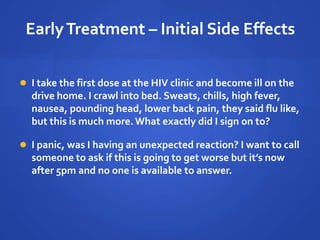 EarlyTreatment – Initial Side Effects
 I take the first dose at the HIV clinic and become ill on the
drive home. I crawl into bed. Sweats, chills, high fever,
nausea, pounding head, lower back pain, they said flu like,
but this is much more.What exactly did I sign on to?
 I panic, was I having an unexpected reaction? I want to call
someone to ask if this is going to get worse but it’s now
after 5pm and no one is available to answer.
 