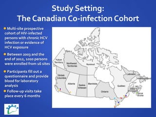 Study Setting:
The Canadian Co-infection Cohort
 Multi-site prospective
cohort of HIV-infected
persons with chronic HCV
infection or evidence of
HCV exposure
 Between 2003 and the
end of 2012, 1020 persons
were enrolled from 16 sites
 Follow-up visits take
place every 6 months
 Participants fill out a
questionnaire and provide
blood for laboratory
analysis
 