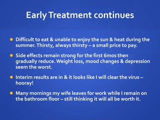 EarlyTreatment continues
 Difficult to eat & unable to enjoy the sun & heat during the
summer.Thirsty, always thirsty – a small price to pay.
 Side effects remain strong for the first 6mos then
gradually reduce.Weight loss, mood changes & depression
seem the worst.
 Interim results are in & it looks like I will clear the virus –
hooray!
 Many mornings my wife leaves for work while I remain on
the bathroom floor – still thinking it will all be worth it.
 