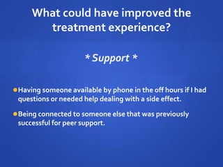 What could have improved the
treatment experience?
* Support *
Having someone available by phone in the off hours if I had
questions or needed help dealing with a side effect.
Being connected to someone else that was previously
successful for peer support.
 