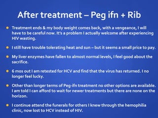 After treatment – Peg ifn + Rib
 Treatment ends & my body weight comes back, with a vengeance, I will
have to be careful now. It’s a problem I actually welcome after experiencing
HIV wasting.
 I still have trouble tolerating heat and sun – but it seems a small price to pay.
 My liver enzymes have fallen to almost normal levels, I feel good about the
sacrifice.
 6 mos out I am retested for HCV and find that the virus has returned. I no
longer feel lucky.
 Other than longer terms of Peg-ifn treatment no other options are available.
I am told I can afford to wait for newer treatments but there are none on the
horizon.
 I continue attend the funerals for others I knew through the hemophilia
clinic, now lost to HCV instead of HIV.
 