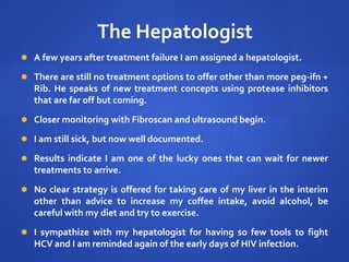 The Hepatologist
 A few years after treatment failure I am assigned a hepatologist.
 There are still no treatment options to offer other than more peg-ifn +
Rib. He speaks of new treatment concepts using protease inhibitors
that are far off but coming.
 Closer monitoring with Fibroscan and ultrasound begin.
 I am still sick, but now well documented.
 Results indicate I am one of the lucky ones that can wait for newer
treatments to arrive.
 No clear strategy is offered for taking care of my liver in the interim
other than advice to increase my coffee intake, avoid alcohol, be
careful with my diet and try to exercise.
 I sympathize with my hepatologist for having so few tools to fight
HCV and I am reminded again of the early days of HIV infection.
 