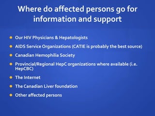 Where do affected persons go for
information and support
 Our HIV Physicians & Hepatologists
 AIDS Service Organizations (CATIE is probably the best source)
 Canadian Hemophilia Society
 Provincial/Regional HepC organizations where available (i.e.
HepCBC)
 The Internet
 The Canadian Liver foundation
 Other affected persons
 