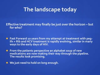 The landscape today
Effective treatment may finally be just over the horizon – but
for who?
 Fast Forward 10 years from my attempt at treatment with peg-
ifn + Rib and HCV treatment is rapidly evolving, similar in many
ways to the early days of HIV.
 From the patients perspective an alphabet soup of new
medications are now making their way through the pipeline.
The results look promising.
 We just need to hold on long enough.
 