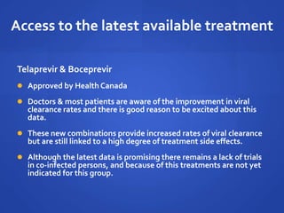 Access to the latest available treatment
Telaprevir & Boceprevir
 Approved by Health Canada
 Doctors & most patients are aware of the improvement in viral
clearance rates and there is good reason to be excited about this
data.
 These new combinations provide increased rates of viral clearance
but are still linked to a high degree of treatment side effects.
 Although the latest data is promising there remains a lack of trials
in co-infected persons, and because of this treatments are not yet
indicated for this group.
 